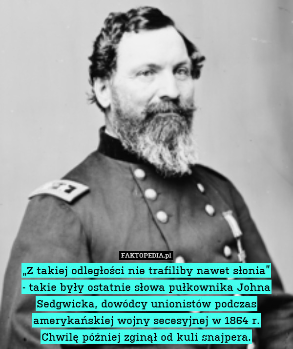 „Z takiej odległości nie trafiliby nawet słonia”
- takie były ostatnie słowa pułkownika Johna Sedgwicka, dowódcy unionistów podczas amerykańskiej wojny secesyjnej w 1864 r.
Chwilę później zginął od kuli snajpera. 