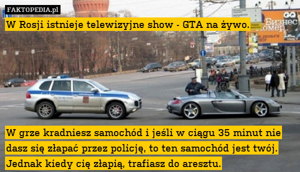 W Rosji istnieje telewizyjne show - GTA na żywo.






W grze kradniesz samochód i jeśli w ciągu 35 minut nie dasz się złapać przez policję, to ten samochód jest twój. Jednak kiedy cię złapią, trafiasz do aresztu. 