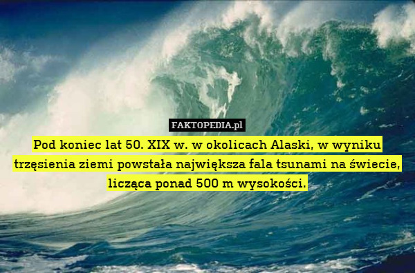 Pod koniec lat 50. XIX w. w okolicach Alaski, w wyniku trzęsienia ziemi powstała największa fala tsunami na świecie, licząca ponad 500 m wysokości. 