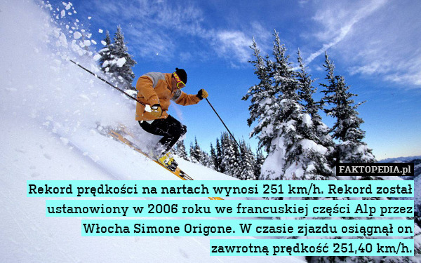 Rekord prędkości na nartach wynosi 251 km/h. Rekord został ustanowiony w 2006 roku we francuskiej części Alp przez Włocha Simone Origone. W czasie zjazdu osiągnął on
zawrotną prędkość 251,40 km/h. 