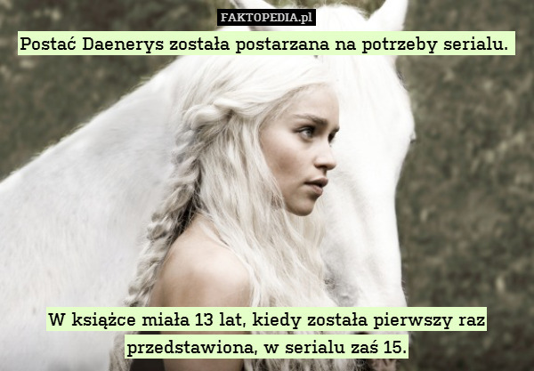 Postać Daenerys została postarzana na potrzeby serialu. 









W książce miała 13 lat, kiedy została pierwszy raz przedstawiona, w serialu zaś 15. 