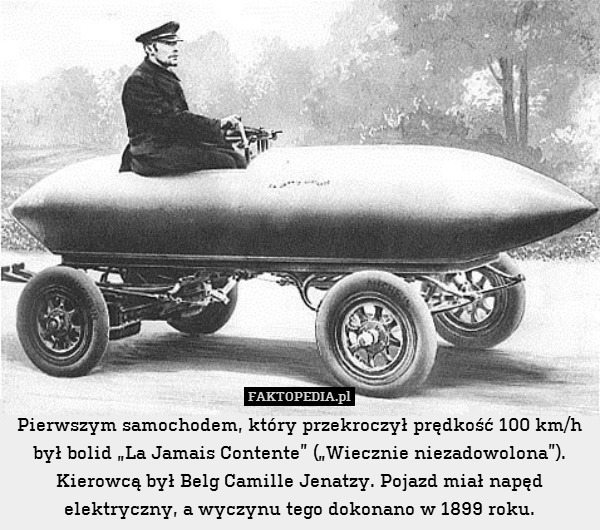 Pierwszym samochodem, który przekroczył prędkość 100 km/h był bolid „La Jamais Contente” („Wiecznie niezadowolona”). Kierowcą był Belg Camille Jenatzy. Pojazd miał napęd elektryczny, a wyczynu tego dokonano w 1899 roku. 