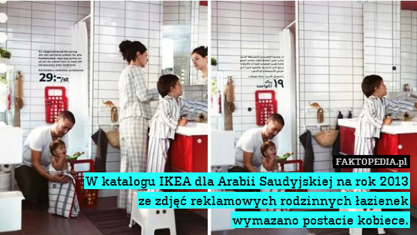 W katalogu IKEA dla Arabii Saudyjskiej na rok 2013
ze zdjęć reklamowych rodzinnych łazienek
wymazano postacie kobiece. 