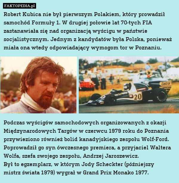 Robert Kubica nie był pierwszym Polakiem, który prowadził samochód Formuły 1. W drugiej połowie lat 70-tych FIA zastanawiała się nad organizacją wyścigu w państwie socjalistycznym. Jednym z kandydatów była Polska, ponieważ miała ona wtedy odpowiadający wymogom tor w Poznaniu.








Podczas wyścigów samochodowych organizowanych z okazji Międzynarodowych Targów w czerwcu 1979 roku do Poznania przywieziono również bolid kanadyjskiego zespołu Wolf-Ford. Poprowadził go syn ówczesnego premiera, a przyjaciel Waltera Wolfa, szefa swojego zespołu, Andrzej Jaroszewicz.
Był to egzemplarz, w którym Jody Scheckter (późniejszy
mistrz świata 1979) wygrał w Grand Prix Monako 1977. 