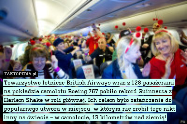 Towarzystwo lotnicze British Airways wraz z 128 pasażerami
na pokładzie samolotu Boeing 767 pobiło rekord Guinnessa z Harlem Shake w roli głównej. Ich celem było zatańczenie do popularnego utworu w miejscu, w którym nie zrobił tego nikt inny na świecie – w samolocie, 13 kilometrów nad ziemią! 