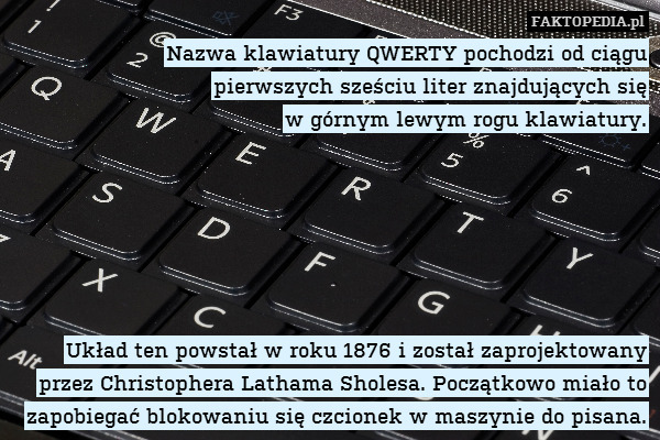 Nazwa klawiatury QWERTY pochodzi od ciągu
pierwszych sześciu liter znajdujących się
w górnym lewym rogu klawiatury.






Układ ten powstał w roku 1876 i został zaprojektowany przez Christophera Lathama Sholesa. Początkowo miało to zapobiegać blokowaniu się czcionek w maszynie do pisana. 