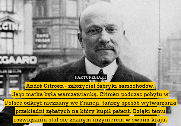 André Citroën - założyciel fabryki samochodów.
Jego matka była warszawianką. Citroën podczas pobytu w Polsce odkrył nieznany we Francji, tańszy sposób wytwarzania przekładni zębatych na który kupił patent. Dzięki temu rozwiązaniu stał się znanym inżynierem w swoim kraju. 