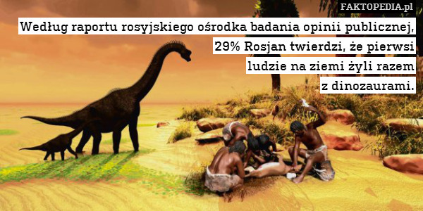 Według raportu rosyjskiego ośrodka badania opinii publicznej, 29% Rosjan twierdzi, że pierwsi
ludzie na ziemi żyli razem
z dinozaurami. 