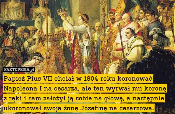 Papież Pius VII chciał w 1804 roku koronować Napoleona I na cesarza, ale ten wyrwał mu koronę
z ręki i sam założył ją sobie na głowę, a następnie ukoronował swoja żonę Józefinę na cesarzową. 