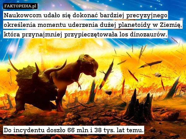 Naukowcom udało się dokonać bardziej precyzyjnego określenia momentu uderzenia dużej planetoidy w Ziemię, która przynajmniej przypieczętowała los dinozaurów.









Do incydentu doszło 66 mln i 38 tys. lat temu. 