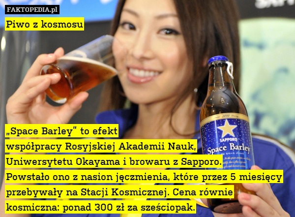 Piwo z kosmosu






„Space Barley” to efekt
współpracy Rosyjskiej Akademii Nauk,
Uniwersytetu Okayama i browaru z Sapporo.
Powstało ono z nasion jęczmienia, które przez 5 miesięcy przebywały na Stacji Kosmicznej. Cena równie kosmiczna: ponad 300 zł za sześciopak. 