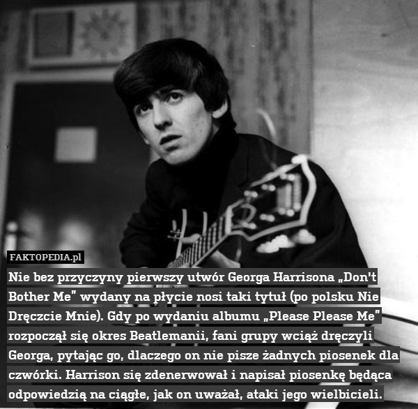 Nie bez przyczyny pierwszy utwór Georga Harrisona „Don&apos;t Bother Me” wydany na płycie nosi taki tytuł (po polsku Nie Dręczcie Mnie). Gdy po wydaniu albumu „Please Please Me” rozpoczął się okres Beatlemanii, fani grupy wciąż dręczyli Georga, pytając go, dlaczego on nie pisze żadnych piosenek dla czwórki. Harrison się zdenerwował i napisał piosenkę będąca odpowiedzią na ciągłe, jak on uważał, ataki jego wielbicieli. 