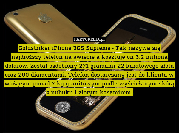 Goldstriker iPhone 3GS Supreme - Tak nazywa się najdroższy telefon na świecie a kosztuje on 3,2 miliona dolarów. Został ozdobiony 271 gramami 22-karatowego złota oraz 200 diamentami. Telefon dostarczany jest do klienta w ważącym ponad 7 kg granitowym pudle wyściełanym skórą z nubuku i złotym kaszmirem. 