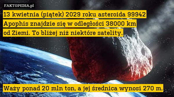 13 kwietnia (piątek) 2029 roku asteroida 99942 Apophis znajdzie się w odległości 38000 km
od Ziemi. To bliżej niż niektóre satelity.





Waży ponad 20 mln ton, a jej średnica wynosi 270 m. 