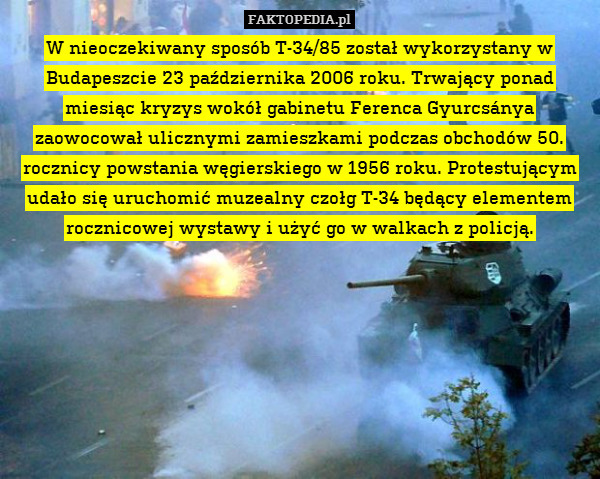 W nieoczekiwany sposób T-34/85 został wykorzystany w Budapeszcie 23 października 2006 roku. Trwający ponad miesiąc kryzys wokół gabinetu Ferenca Gyurcsánya zaowocował ulicznymi zamieszkami podczas obchodów 50. rocznicy powstania węgierskiego w 1956 roku. Protestującym udało się uruchomić muzealny czołg T-34 będący elementem rocznicowej wystawy i użyć go w walkach z policją. 