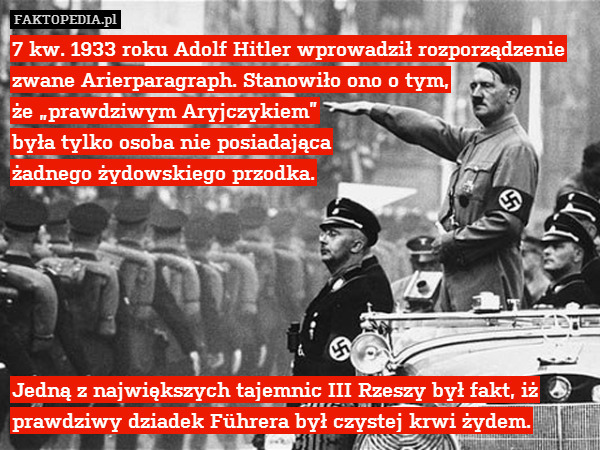 7 kw. 1933 roku Adolf Hitler wprowadził rozporządzenie zwane Arierparagraph. Stanowiło ono o tym,
że „prawdziwym Aryjczykiem”
była tylko osoba nie posiadająca
żadnego żydowskiego przodka.






Jedną z największych tajemnic III Rzeszy był fakt, iż prawdziwy dziadek Führera był czystej krwi żydem. 