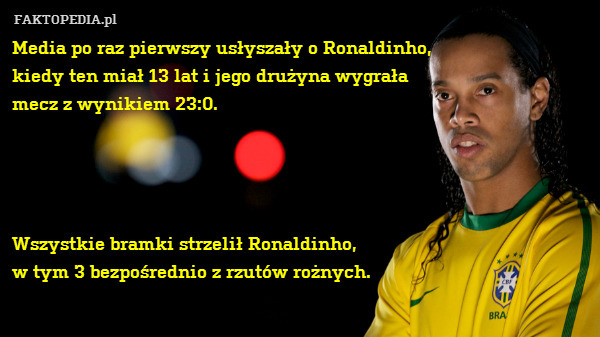 Media po raz pierwszy usłyszały o Ronaldinho,
kiedy ten miał 13 lat i jego drużyna wygrała
mecz z wynikiem 23:0.




Wszystkie bramki strzelił Ronaldinho,
w tym 3 bezpośrednio z rzutów rożnych. 