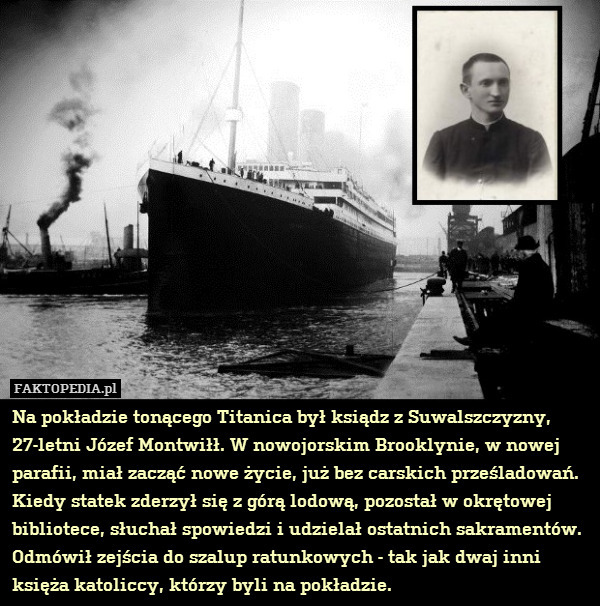 Na pokładzie tonącego Titanica był ksiądz z Suwalszczyzny, 27-letni Józef Montwiłł. W nowojorskim Brooklynie, w nowej parafii, miał zacząć nowe życie, już bez carskich prześladowań. Kiedy statek zderzył się z górą lodową, pozostał w okrętowej bibliotece, słuchał spowiedzi i udzielał ostatnich sakramentów. Odmówił zejścia do szalup ratunkowych - tak jak dwaj inni księża katoliccy, którzy byli na pokładzie. 