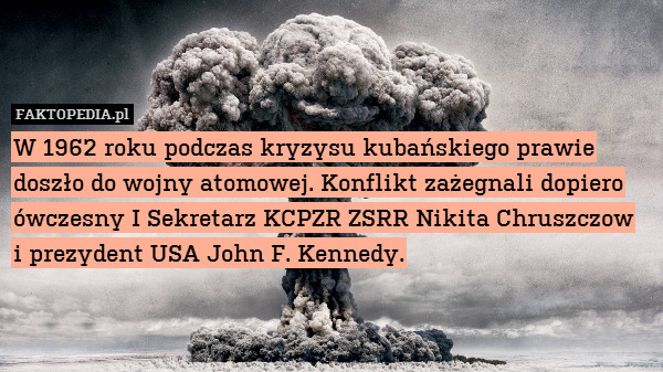 W 1962 roku podczas kryzysu kubańskiego prawie doszło do wojny atomowej. Konflikt zażegnali dopiero ówczesny I Sekretarz KCPZR ZSRR Nikita Chruszczow
i prezydent USA John F. Kennedy. 