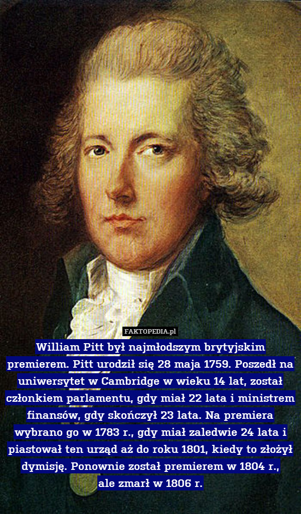 William Pitt był najmłodszym brytyjskim premierem. Pitt urodził się 28 maja 1759. Poszedł na uniwersytet w Cambridge w wieku 14 lat, został członkiem parlamentu, gdy miał 22 lata i ministrem finansów, gdy skończył 23 lata. Na premiera wybrano go w 1783 r., gdy miał zaledwie 24 lata i piastował ten urząd aż do roku 1801, kiedy to złożył dymisję. Ponownie został premierem w 1804 r.,
ale zmarł w 1806 r. 