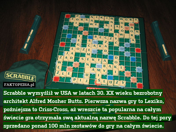 Scrabble wymyślił w USA w latach 30. XX wieku bezrobotny architekt Alfred Mosher Butts. Pierwsza nazwa gry to Lexiko, poźniejsza to Criss-Cross, aż wreszcie ta popularna na całym świecie gra otrzymała swą aktualną nazwę Scrabble. Do tej pory sprzedano ponad 100 mln zestawów do gry na całym świecie. 