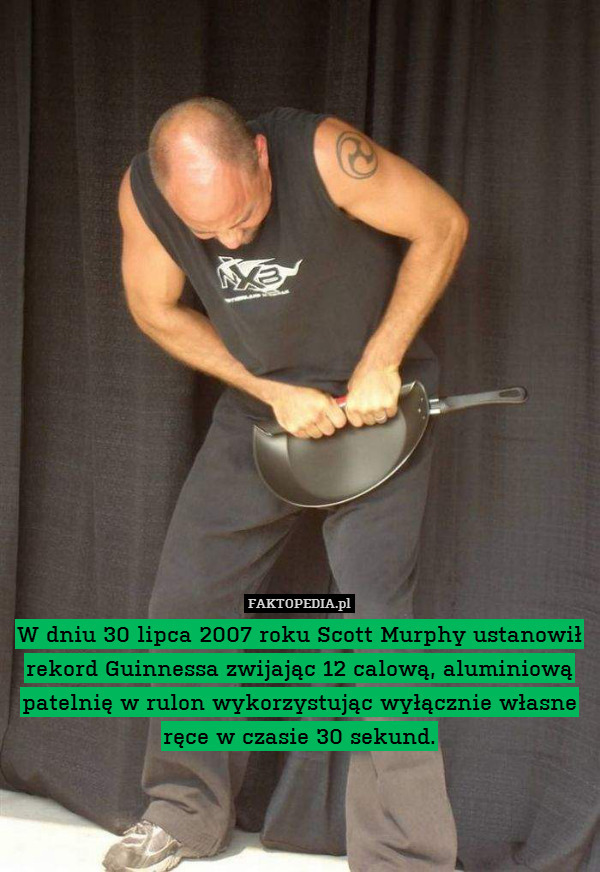 W dniu 30 lipca 2007 roku Scott Murphy ustanowił rekord Guinnessa zwijając 12 calową, aluminiową patelnię w rulon wykorzystując wyłącznie własne ręce w czasie 30 sekund. 