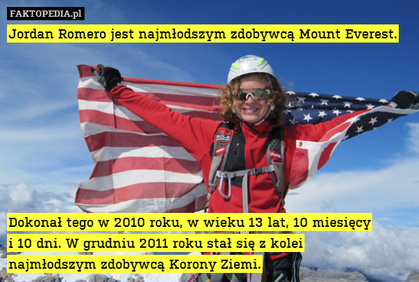Jordan Romero jest najmłodszym zdobywcą Mount Everest.








Dokonał tego w 2010 roku, w wieku 13 lat, 10 miesięcy
i 10 dni. W grudniu 2011 roku stał się z kolei
najmłodszym zdobywcą Korony Ziemi. 