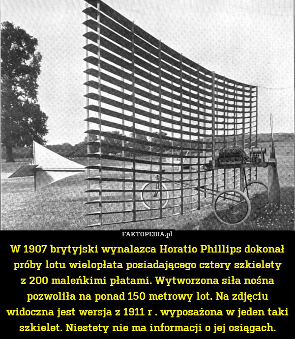 W 1907 brytyjski wynalazca Horatio Phillips dokonał próby lotu wielopłata posiadającego cztery szkielety
z 200 maleńkimi płatami. Wytworzona siła nośna pozwoliła na ponad 150 metrowy lot. Na zdjęciu widoczna jest wersja z 1911 r . wyposażona w jeden taki szkielet. Niestety nie ma informacji o jej osiągach. 