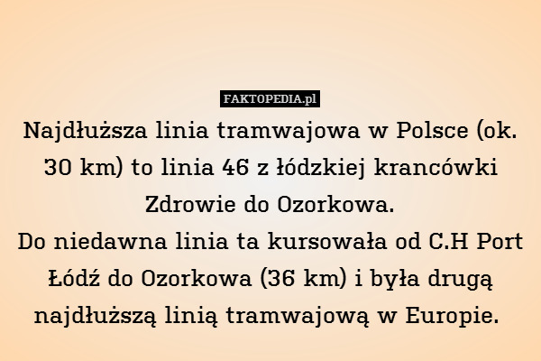 Najdłuższa linia tramwajowa w Polsce (ok. 30 km) to linia 46 z łódzkiej krancówki Zdrowie do Ozorkowa.
Do niedawna linia ta kursowała od C.H Port Łódź do Ozorkowa (36 km) i była drugą najdłuższą linią tramwajową w Europie. 