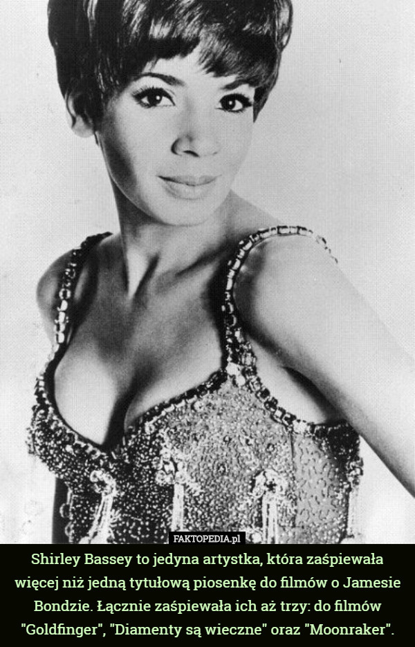 Shirley Bassey to jedyna artystka, która zaśpiewała więcej niż jedną tytułową piosenkę do filmów o Jamesie Bondzie. Łącznie zaśpiewała ich aż trzy: do filmów "Goldfinger", "Diamenty są wieczne" oraz "Moonraker". 