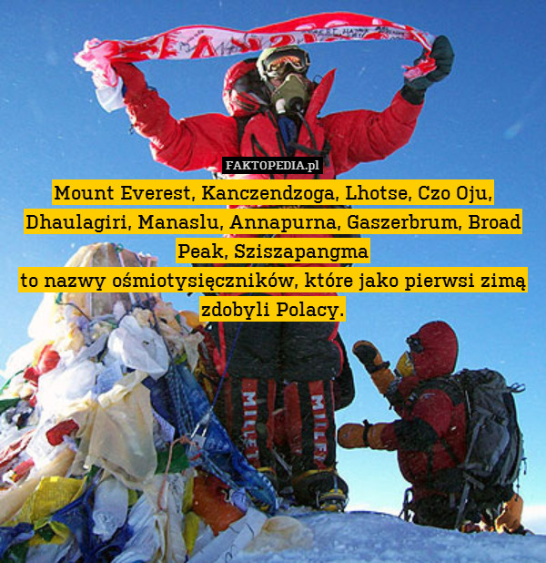 Mount Everest, Kanczendzoga, Lhotse, Czo Oju, Dhaulagiri, Manaslu, Annapurna, Gaszerbrum, Broad Peak, Sziszapangma
to nazwy ośmiotysięczników, które jako pierwsi zimą zdobyli Polacy. 