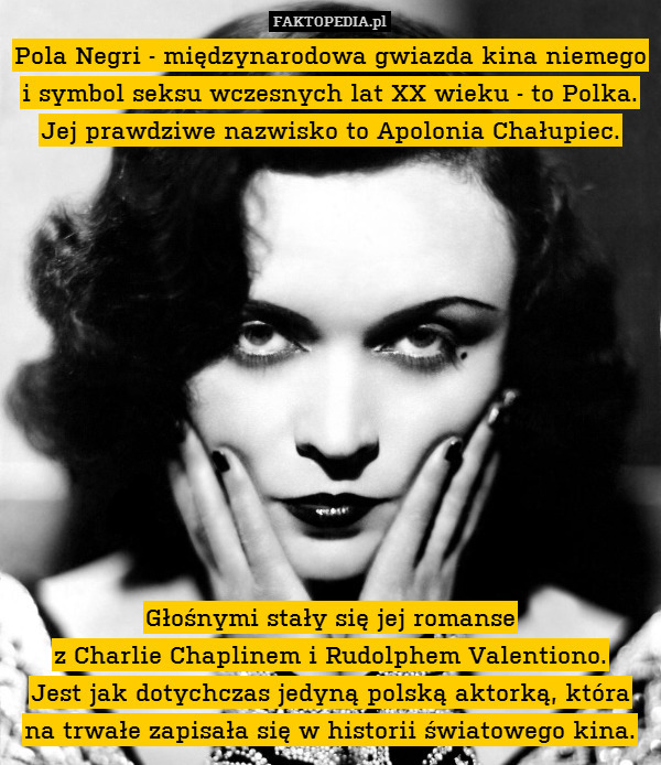 Pola Negri - międzynarodowa gwiazda kina niemego i symbol seksu wczesnych lat XX wieku - to Polka. Jej prawdziwe nazwisko to Apolonia Chałupiec.












Głośnymi stały się jej romanse
z Charlie Chaplinem i Rudolphem Valentiono.
Jest jak dotychczas jedyną polską aktorką, która na trwałe zapisała się w historii światowego kina. 