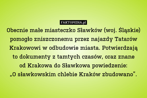 Obecnie małe miasteczko Sławków (woj. Śląskie) pomogło zniszczonemu przez najazdy Tatarów Krakowowi w odbudowie miasta. Potwierdzają
to dokumenty z tamtych czasów, oraz znane
od Krakowa do Sławkowa powiedzenie:
„O sławkowskim chlebie Kraków zbudowano”. 