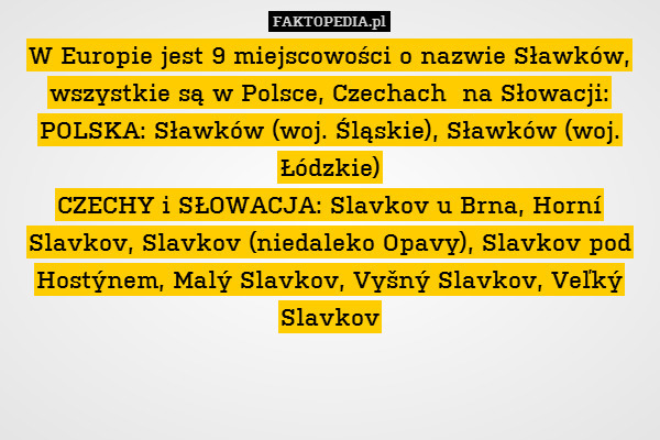 W Europie jest 9 miejscowości o nazwie Sławków, wszystkie są w Polsce, Czechach  na Słowacji:
POLSKA: Sławków (woj. Śląskie), Sławków (woj. Łódzkie)
CZECHY i SŁOWACJA: Slavkov u Brna, Horní Slavkov, Slavkov (niedaleko Opavy), Slavkov pod Hostýnem, Malý Slavkov, Vyšný Slavkov, Veľký Slavkov 