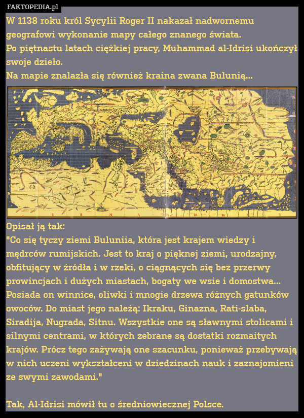 W 1138 roku król Sycylii Roger II nakazał nadwornemu geografowi wykonanie mapy całego znanego świata.
Po piętnastu latach ciężkiej pracy, Muhammad al-Idrisi ukończył swoje dzieło.
Na mapie znalazła się również kraina zwana Bulunią...










Opisał ją tak:
"Co się tyczy ziemi Buluniia, która jest krajem wiedzy i mędrców rumijskich. Jest to kraj o pięknej ziemi, urodzajny, obfitujący w źródła i w rzeki, o ciągnących się bez przerwy prowincjach i dużych miastach, bogaty we wsie i domostwa... Posiada on winnice, oliwki i mnogie drzewa różnych gatunków owoców. Do miast jego należą: Ikraku, Ginazna, Rati-slaba, Siradija, Nugrada, Sitnu. Wszystkie one są sławnymi stolicami i silnymi centrami, w których zebrane są dostatki rozmaitych krajów. Prócz tego zażywają one szacunku, ponieważ przebywają w nich uczeni wykształceni w dziedzinach nauk i zaznajomieni ze swymi zawodami."

Tak, Al-Idrisi mówił tu o średniowiecznej Polsce. 