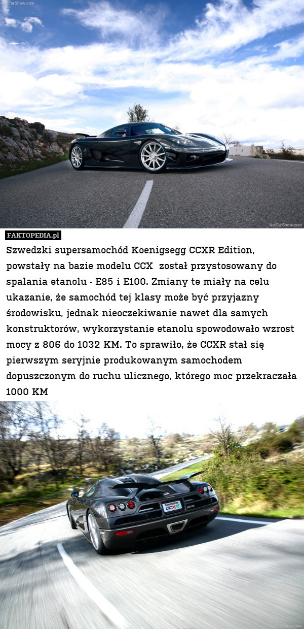 Szwedzki supersamochód Koenigsegg CCXR Edition, powstały na bazie modelu CCX  został przystosowany do spalania etanolu - E85 i E100. Zmiany te miały na celu ukazanie, że samochód tej klasy może być przyjazny środowisku, jednak nieoczekiwanie nawet dla samych konstruktorów, wykorzystanie etanolu spowodowało wzrost mocy z 806 do 1032 KM. To sprawiło, że CCXR stał się pierwszym seryjnie produkowanym samochodem dopuszczonym do ruchu ulicznego, którego moc przekraczała 1000 KM 