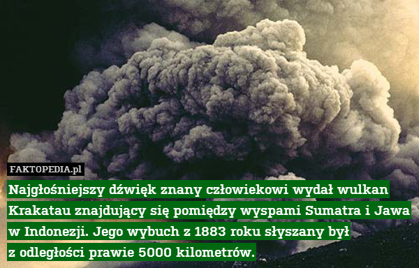 Najgłośniejszy dźwięk znany człowiekowi wydał wulkan Krakatau znajdujący się pomiędzy wyspami Sumatra i Jawa
w Indonezji. Jego wybuch z 1883 roku słyszany był
z odległości prawie 5000 kilometrów. 