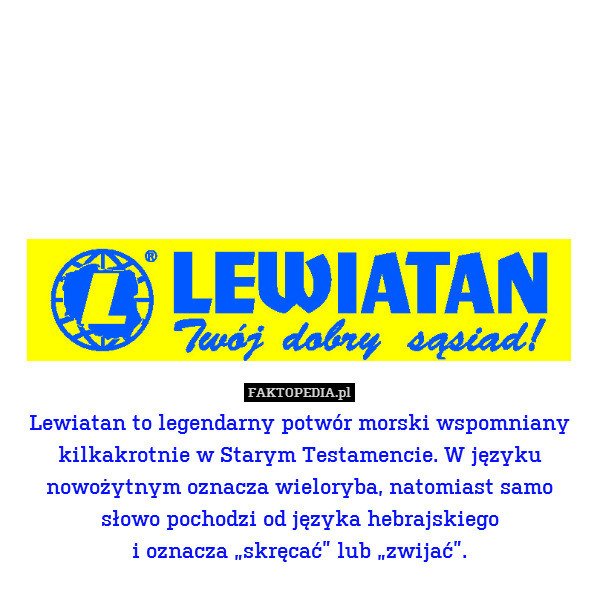 Lewiatan to legendarny potwór morski wspomniany kilkakrotnie w Starym Testamencie. W języku nowożytnym oznacza wieloryba, natomiast samo
słowo pochodzi od języka hebrajskiego
i oznacza „skręcać” lub „zwijać”. 