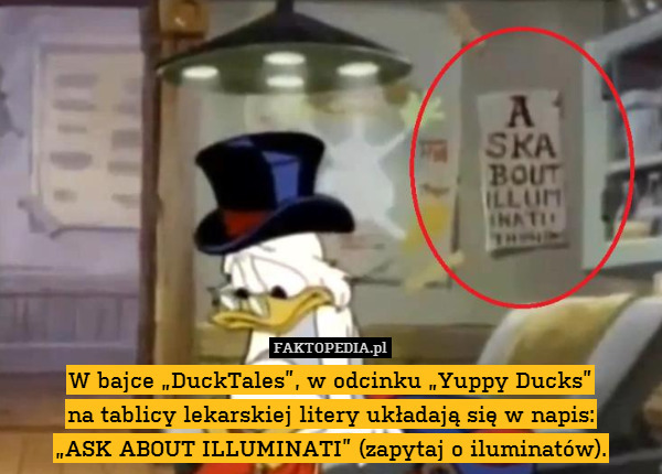 W bajce „DuckTales”, w odcinku „Yuppy Ducks”
na tablicy lekarskiej litery układają się w napis:
„ASK ABOUT ILLUMINATI” (zapytaj o iluminatów). 