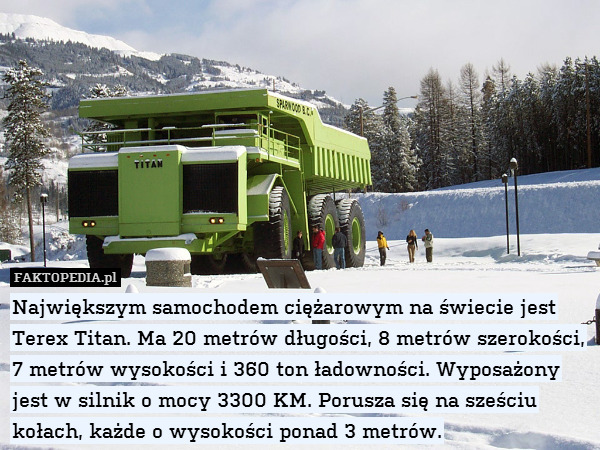 Największym samochodem ciężarowym na świecie jest Terex Titan. Ma 20 metrów długości, 8 metrów szerokości, 7 metrów wysokości i 360 ton ładowności. Wyposażony jest w silnik o mocy 3300 KM. Porusza się na sześciu kołach, każde o wysokości ponad 3 metrów. 
