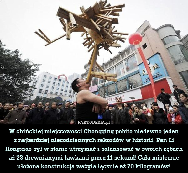 W chińskiej miejscowości Chongqing pobito niedawno jeden
z najbardziej niecodziennych rekordów w historii. Pan Li Hongxiao był w stanie utrzymać i balansować w swoich zębach aż 23 drewnianymi ławkami przez 11 sekund! Cała misternie ułożona konstrukcja ważyła łącznie aż 70 kilogramów! 