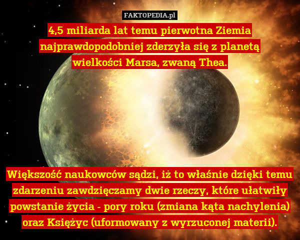 4,5 miliarda lat temu pierwotna Ziemia najprawdopodobniej zderzyła się z planetą
wielkości Marsa, zwaną Thea.






Większość naukowców sądzi, iż to właśnie dzięki temu zdarzeniu zawdzięczamy dwie rzeczy, które ułatwiły powstanie życia - pory roku (zmiana kąta nachylenia) oraz Księżyc (uformowany z wyrzuconej materii). 