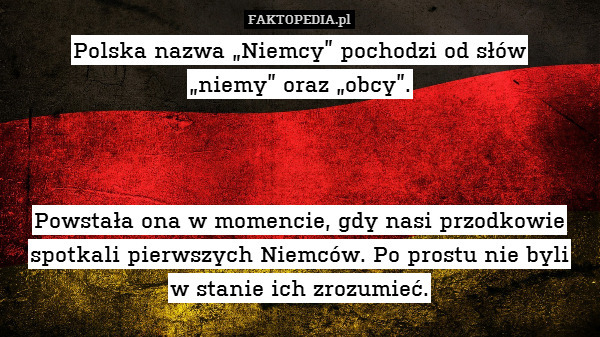 Polska nazwa „Niemcy” pochodzi od słów
„niemy” oraz „obcy”.



Powstała ona w momencie, gdy nasi przodkowie spotkali pierwszych Niemców. Po prostu nie byli
w stanie ich zrozumieć. 