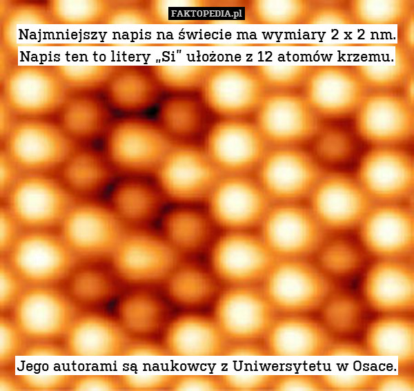 Najmniejszy napis na świecie ma wymiary 2 x 2 nm. Napis ten to litery „Si” ułożone z 12 atomów krzemu.













Jego autorami są naukowcy z Uniwersytetu w Osace. 