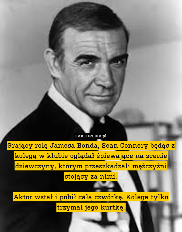 Grający rolę Jamesa Bonda, Sean Connery będąc z kolegą w klubie oglądał śpiewające na scenie dziewczyny, którym przeszkadzali mężczyźni stojący za nimi.

Aktor wstał i pobił całą czwórkę. Kolega tylko trzymał jego kurtkę. 