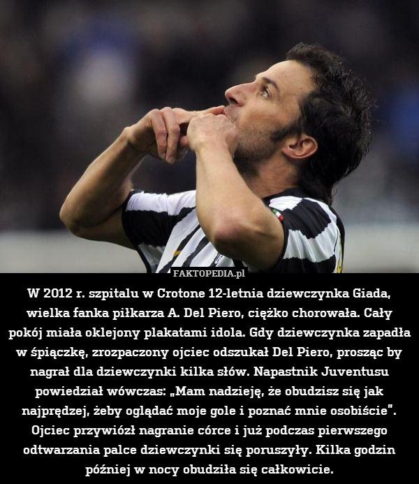 W 2012 r. szpitalu w Crotone 12-letnia dziewczynka Giada, wielka fanka piłkarza A. Del Piero, ciężko chorowała. Cały pokój miała oklejony plakatami idola. Gdy dziewczynka zapadła w śpiączkę, zrozpaczony ojciec odszukał Del Piero, prosząc by nagrał dla dziewczynki kilka słów. Napastnik Juventusu powiedział wówczas: „Mam nadzieję, że obudzisz się jak najprędzej, żeby oglądać moje gole i poznać mnie osobiście”. Ojciec przywiózł nagranie córce i już podczas pierwszego odtwarzania palce dziewczynki się poruszyły. Kilka godzin później w nocy obudziła się całkowicie. 