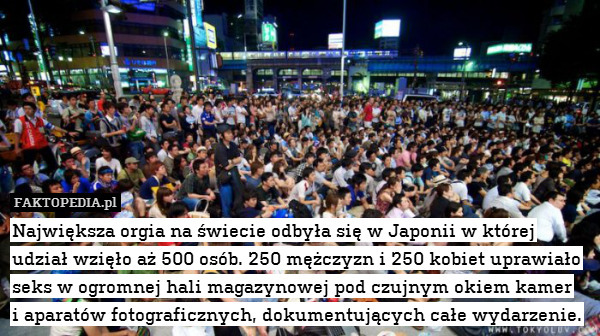 Największa orgia na świecie odbyła się w Japonii w której udział wzięło aż 500 osób. 250 mężczyzn i 250 kobiet uprawiało seks w ogromnej hali magazynowej pod czujnym okiem kamer
i aparatów fotograficznych, dokumentujących całe wydarzenie. 