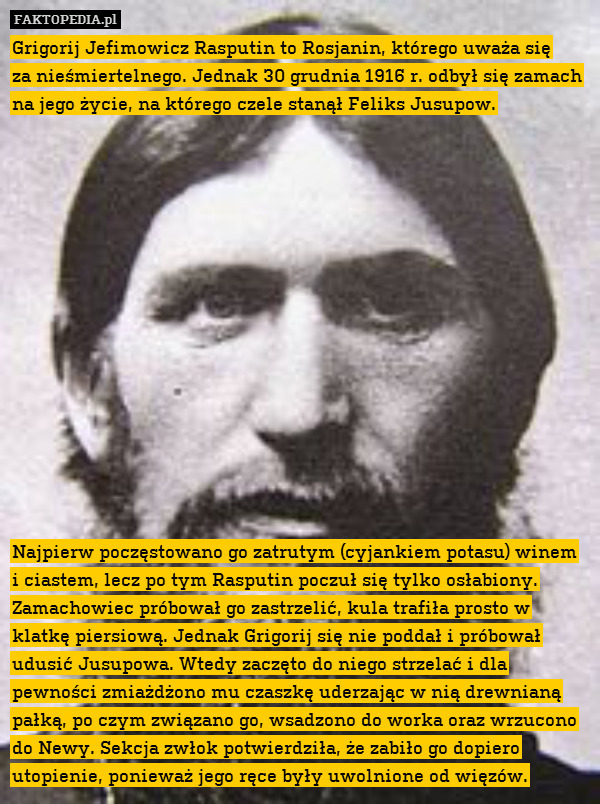 Grigorij Jefimowicz Rasputin to Rosjanin, którego uważa się
za nieśmiertelnego. Jednak 30 grudnia 1916 r. odbył się zamach na jego życie, na którego czele stanął Feliks Jusupow.















 Najpierw poczęstowano go zatrutym (cyjankiem potasu) winem i ciastem, lecz po tym Rasputin poczuł się tylko osłabiony. Zamachowiec próbował go zastrzelić, kula trafiła prosto w klatkę piersiową. Jednak Grigorij się nie poddał i próbował udusić Jusupowa. Wtedy zaczęto do niego strzelać i dla pewności zmiażdżono mu czaszkę uderzając w nią drewnianą pałką, po czym związano go, wsadzono do worka oraz wrzucono do Newy. Sekcja zwłok potwierdziła, że zabiło go dopiero utopienie, ponieważ jego ręce były uwolnione od więzów. 