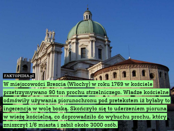 W miejscowości Brescia (Włochy) w roku 1769 w kościele przetrzymywano 90 ton prochu strzelniczego. Władze kościelne odmówiły używania piorunochronu pod pretekstem iż byłaby to ingerencja w wolę boską. Skończyło się to uderzeniem pioruna w wieżę kościelną, co doprowadziło do wybuchu prochu, który zniszczył 1/6 miasta i zabił około 3000 osób. 