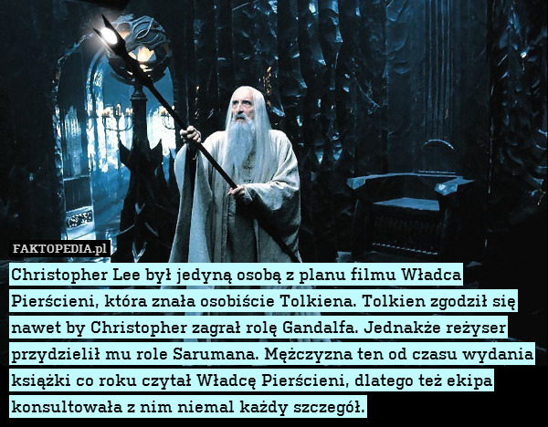 Christopher Lee był jedyną osobą z planu filmu Władca Pierścieni, która znała osobiście Tolkiena. Tolkien zgodził się nawet by Christopher zagrał rolę Gandalfa. Jednakże reżyser przydzielił mu role Sarumana. Mężczyzna ten od czasu wydania książki co roku czytał Władcę Pierścieni, dlatego też ekipa konsultowała z nim niemal każdy szczegół. 